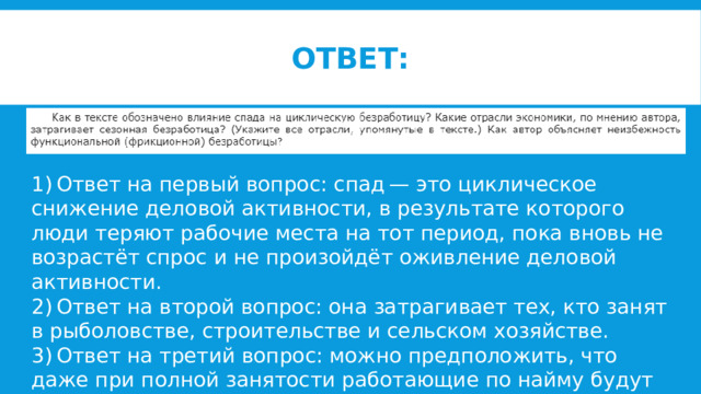 Ответ: 1) Ответ на первый вопрос: спад — это циклическое снижение деловой активности, в результате которого люди теряют рабочие места на тот период, пока вновь не возрастёт спрос и не произойдёт оживление деловой активности. 2) Ответ на второй вопрос: она затрагивает тех, кто занят в рыболовстве, строительстве и сельском хозяйстве. 3) Ответ на третий вопрос: можно предположить, что даже при полной занятости работающие по найму будут переходить с места на место. 