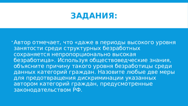 Задания: Автор отмечает, что «даже в периоды высокого уровня занятости среди структурных безработных сохраняется непропорционально высокая безработица». Используя обществоведческие знания, объясните причину такого уровня безработицы среди данных категорий граждан. Назовите любые две меры для предотвращения дискриминации указанных автором категорий граждан, предусмотренные законодательством РФ. 