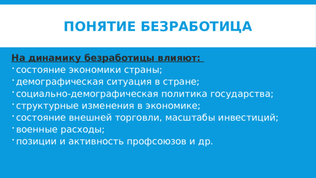 Понятие безработица На динамику безработицы влияют: состояние экономики страны; демографическая ситуация в стране; социально-демографическая политика государства; структурные изменения в экономике; состояние внешней торговли, масштабы инвестиций; военные расходы; позиции и активность профсоюзов и др. 