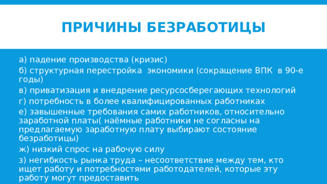Причины безработицы а) падение производства (кризис) б) структурная перестройка экономики (сокращение ВПК в 90-е годы) в) приватизация и внедрение ресурсосберегающих технологий г) потребность в более квалифицированных работниках е) завышенные требования самих работников, относительно заработной платы( наёмные работники не согласны на предлагаемую заработную плату выбирают состояние безработицы) ж) низкий спрос на рабочую силу з) негибкость рынка труда – несоответствие между тем, кто ищет работу и потребностями работодателей, которые эту работу могут предоставить 