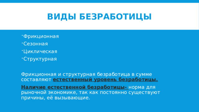Виды безработицы Фрикционная Сезонная Циклическая Структурная Фрикционная и структурная безработица в сумме составляют естественный уровень безработицы. Наличие естественной безработицы- норма для рыночной экономике, так как постоянно существуют причины, её вызывающие. 