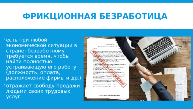 Фрикционная безработица есть при любой экономической ситуации в стране: безработному требуется время, чтобы найти полностью устраивающую его работу (должность, оплата, расположение фирмы и др.) отражает свободу продажи людьми своих трудовых услуг 