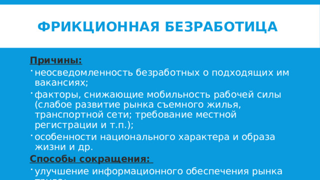 Фрикционная безработица Причины: неосведомленность безработных о подходящих им вакансиях; факторы, снижающие мобильность рабочей силы (слабое развитие рынка съемного жилья, транспортной сети; требование местной регистрации и т.п.); особенности национального характера и образа жизни и др. Способы сокращения: улучшение информационного обеспечения рынка труда; устранение факторов, снижающих мобильность рабочей силы 