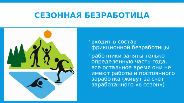 Сезонная безработица входит в состав фрикционной безработицы работники заняты только определенную часть года, все остальное время они не имеют работы и постоянного заработка (живут за счет заработанного «в сезон») 
