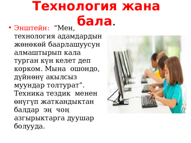 Технология жана бала . Энштейн: “Мен, технология адамдардын жөнөкөй баарлашуусун алмаштырып кала турган күн келет деп корком. Мына ошондо, дүйнөнү акылсыз муундар толтурат”. Техника тездик менен өнүгүп жаткандыктан балдар эң чоң азгырыктарга дуушар болууда. 