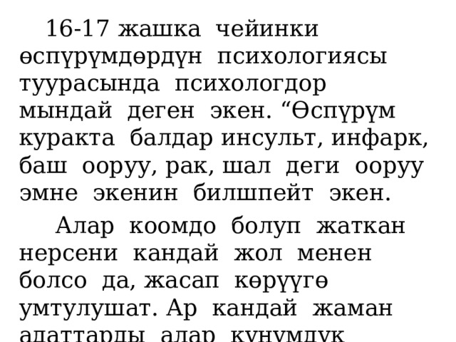 16-17 жашка чейинки өспүрүмдөрдүн психологиясы туурасында психологдор мындай деген экен. “Өспүрүм куракта балдар инсульт, инфарк, баш ооруу, рак, шал деги ооруу эмне экенин билшпейт экен.  Алар коомдо болуп жаткан нерсени кандай жол менен болсо да, жасап көрүүгө умтулушат. Ар кандай жаман адаттарды алар күнүмдүк модага айландырып, кабыл алышат. 