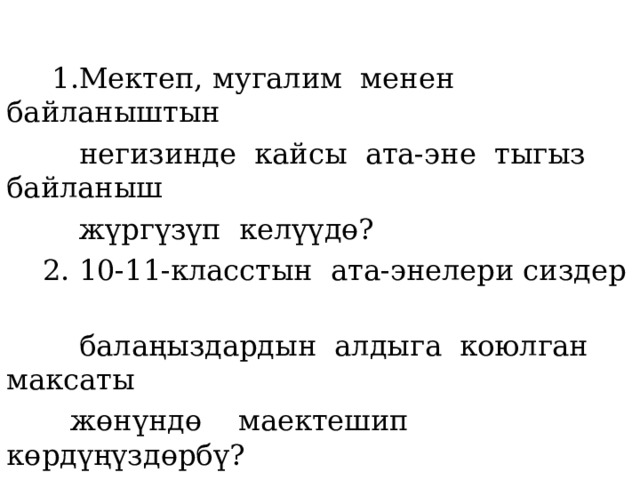  1.Мектеп, мугалим менен байланыштын  негизинде кайсы ата-эне тыгыз байланыш  жүргүзүп келүүдө?  2. 10-11-класстын ата-энелери сиздер  балаңыздардын алдыга коюлган максаты  жөнүндө маектешип көрдүңүздөрбү?  3. Турмушка даярдоо максатында балдарга  кандай жол көрсөтө алдыңыздар? 