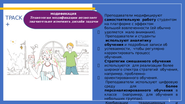 МОДИФИКАЦИЯ  Технология модификации позволяет значительно изменить дизайн задачи    Преподаватели  модифицируют  самостоятельную  работу  студентом  на платформе  с эффектом большей  вовлеченности  (ей  обычно  уделяется  мало  внимания). Преподаватели  и  студенты  используют  аналитику обучения  и подробные  записи  об  успеваемости,  чтобы  регулярно корректировать  процесс обучения. Стратегии  смешанного  обучения  используются  для  реализации  более  широкого  спектра  стратегий  обучения,  например,  проблемно-  ориентированного  обучения. Преподаватели используют цифровую среду для  более персонализированного обучения в классе  (например,  для  обучения  в небольших  группах). Комбинации  традиционных  и  цифровых материалов  используются  для  решения  более  сложных учебных задач (например,  мультимедийные  проекты  студентов). TPACK +      