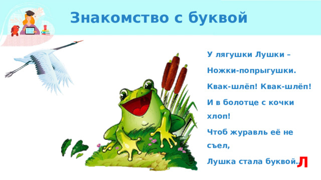 Знакомство с буквой У лягушки Лушки – Ножки-попрыгушки. Квак-шлёп! Квак-шлёп! И в болотце с кочки хлоп! Чтоб журавль её не съел, Лушка стала буквой… Л 
