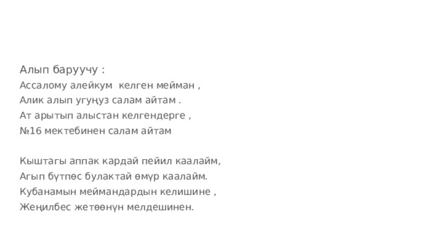 Алып баруучу : Ассалому алейкум келген мейман , Алик алып угуңуз салам айтам . Ат арытып алыстан келгендерге , № 16 мектебинен салам айтам Кыштагы аппак кардай пейил каалайм, Агып бүтпөс булактай өмүр каалайм. Кубанамын меймандардын келишине , Жеңилбес жетөөнүн мелдешинен. 
