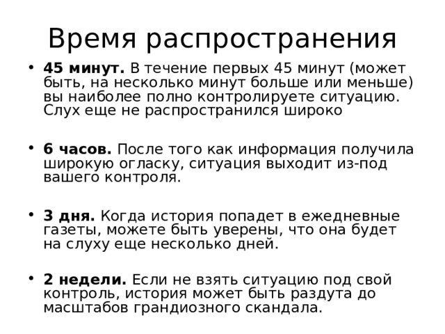 45 минут. В течение первых 45 минут (может быть, на несколько минут больше или меньше) вы наиболее полно контролируете ситуацию. Слух еще не распространился широко  6 часов. После того как информация получила широкую огласку, ситуация выходит из-под вашего контроля.  3 дня. Когда история попадет в ежедневные газеты, можете быть уверены, что она будет на слуху еще несколько дней. 2 недели. Если не взять ситуацию под свой контроль, история может быть раздута до масштабов грандиозного скандала. 