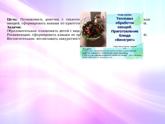  Цель: Познакомить девочек с технологией приготовления блюд из варёных овощей, сформировать навыки по приготовлению и оформлению блюд из овощей. Задачи: Образовательная: ознакомить детей с видами тепловой обработки овощей; Развивающая: сформировать навыки по приготовлению блюд из варёных овощей; Воспитательная: воспитывать аккуратность и опрятность в работе. 