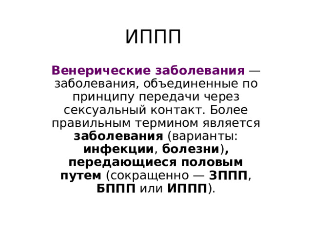 ИППП Венерические заболевания — заболевания, объединенные по принципу передачи через сексуальный контакт. Более правильным термином является заболевания (варианты: инфекции , болезни ) , передающиеся половым путем (сокращенно — ЗППП , БППП или ИППП ). 