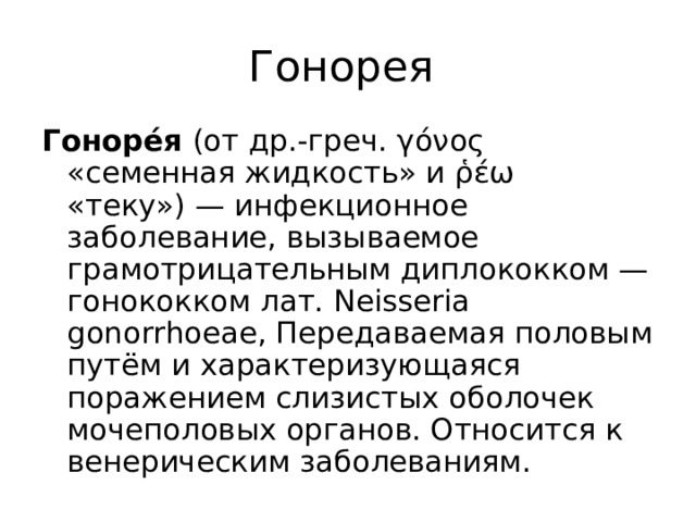 Гонорея Гоноре́я (от др.-греч. γόνος «семенная жидкость» и ῥέω «теку») — инфекционное заболевание, вызываемое грамотрицательным диплококком — гонококком лат. Neisseria gonorrhoeae, Передаваемая половым путём и характеризующаяся поражением слизистых оболочек мочеполовых органов. Относится к венерическим заболеваниям. 