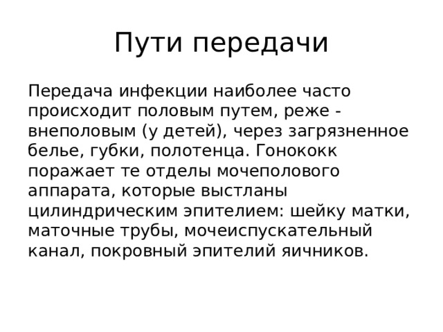 Пути передачи  Передача инфекции наиболее часто происходит половым путем, реже - внеполовым (у детей), через загрязненное белье, губки, полотенца. Гонококк поражает те отделы мочеполового аппарата, которые выстланы цилиндрическим эпителием: шейку матки, маточные трубы, мочеиспускательный канал, покровный эпителий яичников.   