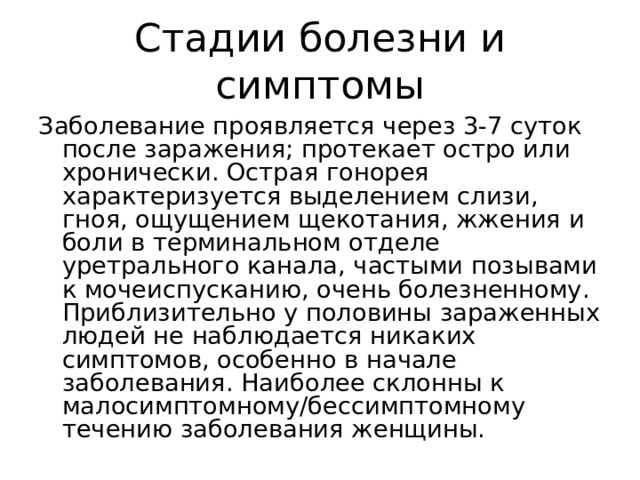 Стадии болезни и симптомы Заболевание проявляется через 3-7 суток после заражения; протекает остро или хронически. Острая гонорея характеризуется выделением слизи, гноя, ощущением щекотания, жжения и боли в терминальном отделе уретрального канала, частыми позывами к мочеиспусканию, очень болезненному. Приблизительно у половины зараженных людей не наблюдается никаких симптомов, особенно в начале заболевания. Наиболее склонны к малосимптомному/бессимптомному течению заболевания женщины. 