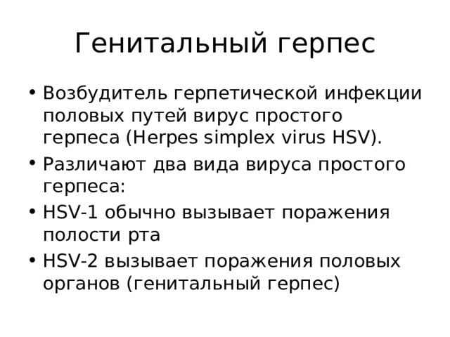 Генитальный герпес Возбудитель герпетической инфекции половых путей вирус простого герпеса (Herpes simplex virus HSV). Различают два вида вируса простого герпеса: HSV-1 обычно вызывает поражения полости рта HSV-2 вызывает поражения половых органов (генитальный герпес)   