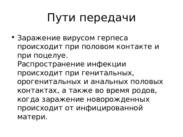 Пути передачи Заражение вирусом герпеса происходит при половом контакте и при поцелуе.  Распространение инфекции происходит при генитальных, орогенитальных и анальных половых контактах, а также во время родов, когда заражение новорожденных происходит от инфицированной матери.  