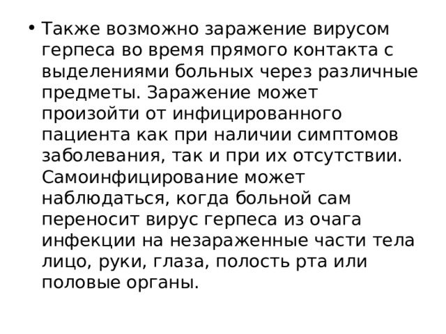 Также возможно заражение вирусом герпеса во время прямого контакта с выделениями больных через различные предметы. Заражение может произойти от инфицированного пациента как при наличии симптомов заболевания, так и при их отсутствии.  Самоинфицирование может наблюдаться, когда больной сам переносит вирус герпеса из очага инфекции на незараженные части тела лицо, руки, глаза, полость рта или половые органы. 