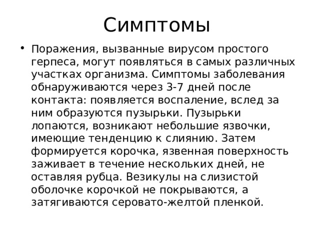 Симптомы Поражения, вызванные вирусом простого герпеса, могут появляться в самых различных участках организма. Симптомы заболевания обнаруживаются через 3-7 дней после контакта: появляется воспаление, вслед за ним образуются пузырьки. Пузырьки лопаются, возникают небольшие язвочки, имеющие тенденцию к слиянию. Затем формируется корочка, язвенная поверхность заживает в течение нескольких дней, не оставляя рубца. Везикулы на слизистой оболочке корочкой не покрываются, а затягиваются серовато-желтой пленкой.   