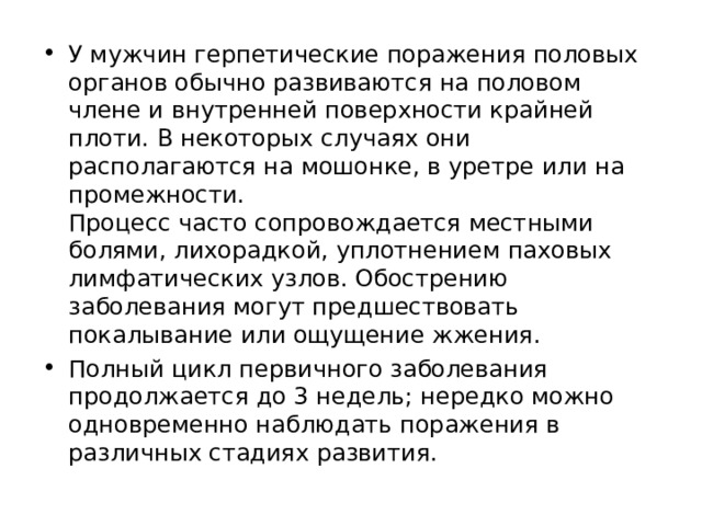 У мужчин герпетические поражения половых органов обычно развиваются на половом члене и внутренней поверхности крайней плоти. В некоторых случаях они располагаются на мошонке, в уретре или на промежности.  Процесс часто сопровождается местными болями, лихорадкой, уплотнением паховых лимфатических узлов. Обострению заболевания могут предшествовать покалывание или ощущение жжения. Полный цикл первичного заболевания продолжается до 3 недель; нередко можно одновременно наблюдать поражения в различных стадиях развития.  