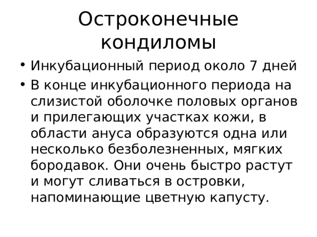 Остроконечные кондиломы Инкубационный период около 7 дней В конце инкубационного периода на слизистой оболочке половых органов и прилегающих участках кожи, в области ануса образуются одна или несколько безболезненных, мягких бородавок. Они очень быстро растут и могут сливаться в островки, напоминающие цветную капусту. 