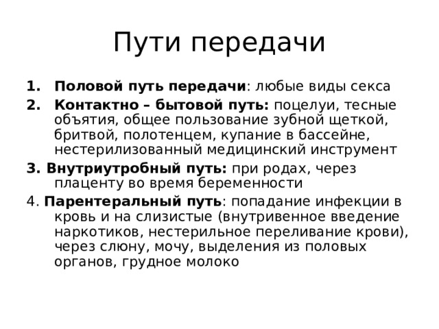 Пути передачи Половой путь передачи : любые виды секса Контактно – бытовой путь: поцелуи, тесные объятия, общее пользование зубной щеткой, бритвой, полотенцем, купание в бассейне, нестерилизованный медицинский инструмент 3. Внутриутробный путь: при родах, через плаценту во время беременности 4. Парентеральный путь : попадание инфекции в кровь и на слизистые (внутривенное введение наркотиков, нестерильное переливание крови), через слюну, мочу, выделения из половых органов, грудное молоко 