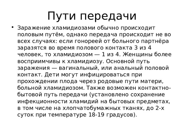 Пути передачи Заражение хламидиозами обычно происходит половым путём, однако передача происходит не во всех случаях: если гонореей от больного партнёра заразятся во время полового контакта 3 из 4 человек, то хламидиозом — 1 из 4. Женщины более восприимчивы к хламидиозу. Основной путь заражения — вагинальный, или анальный половой контакт. Дети могут инфицироваться при прохождении плода через родовые пути матери, больной хламидиозом. Также возможен контактно-бытовой путь передачи (установлено сохранение инфекционности хламидий на бытовых предметах, в том числе на хлопчатобумажных тканях, до 2-х суток при температуре 18-19 градусов).  