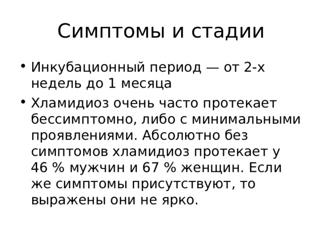 Симптомы и стадии Инкубационный период — от 2-х недель до 1 месяца Хламидиоз очень часто протекает бессимптомно, либо с минимальными проявлениями. Абсолютно без симптомов хламидиоз протекает у 46 % мужчин и 67 % женщин. Если же симптомы присутствуют, то выражены они не ярко.  