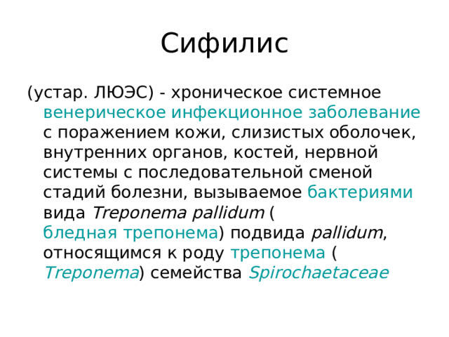 Сифилис (устар. ЛЮЭС) - хроническое системное венерическое  инфекционное заболевание с поражением кожи, слизистых оболочек, внутренних органов, костей, нервной системы с последовательной сменой стадий болезни, вызываемое бактериями вида Treponema pallidum ( бледная трепонема ) подвида pallidum , относящимся к роду трепонема ( Treponema ) семейства Spirochaetaceae  