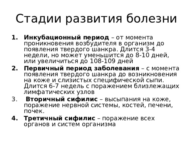 Стадии развития болезни Инкубационный период – от момента проникновения возбудителя в организм до появления твердого шанкра. Длится 3-4 недели, но может уменьшится до 8-10 дней, или увеличиться до 108-109 дней Первичный период заболевания – с момента появления твердого шанкра до возникновения на коже и слизистых специфической сыпи. Длится 6-7 недель с поражением близлежащих лимфатических узлов  Вторичный сифилис – высыпания на коже, поражение нервной системы, костей, печени, почек. Третичный сифилис – поражение всех органов и систем организма 