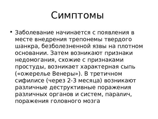 Симптомы Заболевание начинается с появления в месте внедрения трепонемы твердого шанкра, безболезненной язвы на плотном основании. Затем возникают признаки недомогания, схожие с признаками простуды, возникает характерная сыпь («ожерелье Венеры»). В третичном сифилисе (через 2-3 месяца) возникают различные деструктивные поражения различных органов и систем, паралич, поражения головного мозга 