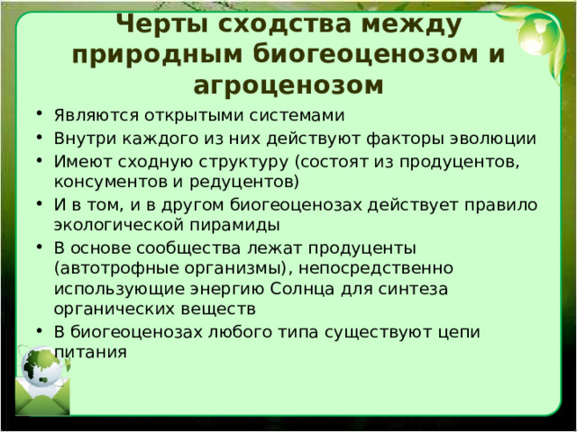Черты сходства между природным биогеоценозом и агроценозом Являются открытыми системами Внутри каждого из них действуют факторы эволюции Имеют сходную структуру (состоят из продуцентов, консументов и редуцентов) И в том, и в другом биогеоценозах действует правило экологической пирамиды В основе сообщества лежат продуценты (автотрофные организмы), непосредственно использующие энергию Солнца для синтеза органических веществ В биогеоценозах любого типа существуют цепи питания 