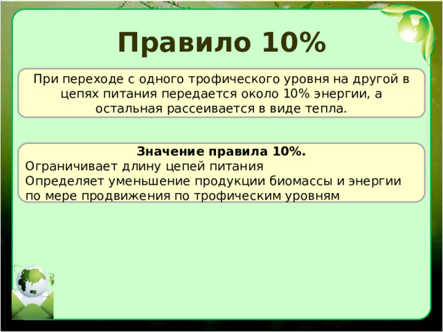 Правило 10% При переходе с одного трофического уровня на другой в цепях питания передается около 10% энергии, а остальная рассеивается в виде тепла. Значение правила 10%. Ограничивает длину цепей питания Определяет уменьшение продукции биомассы и энергии по мере продвижения по трофическим уровням 