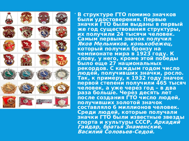 В структуре ГТО помимо значков были удостоверения. Первые значки ГТО были выданы в первый же год существования структуры, их получили 24 тысячи человек. Самым первым значок получил Яков Мельников, конькобежец , который получил бронзу на чемпионате мира в 1923 году. К слову, у него, кроме этой победы было еще 27 национальных рекордов. С каждым годом число людей, получивших значки, росло. Так, к примеру, к 1932 году значок первой степени получили 465 тысяч человек, а уже через год – в два раза больше. Через десять лет после создания ГТО число людей, получивших золотой значок составляло 6 миллионов человек. Среди людей, которые получали значки ГТО были известные звезды спорта и культуры СССР, Аркадий Гайдар, братья Знаменские, Василий Соловьев-Седой. 