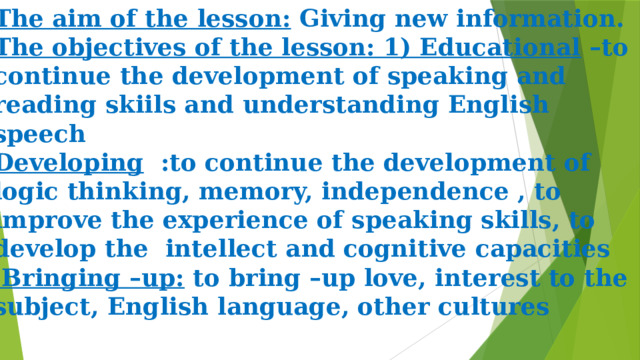 The aim of the lesson:  Giving new information.  The objectives of the lesson: 1) Educational  –to continue the development of speaking and reading skiils and understanding English speech  Developing   :to continue the development of logic thinking, memory, independence , to improve the experience of speaking skills, to develop the intellect and cognitive capacities  Bringing –up:  to bring –up love, interest to the subject, English language, other cultures 