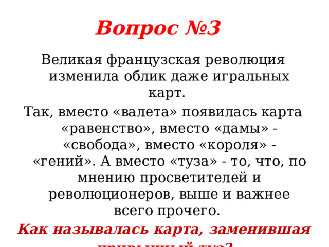 Вопрос №3 Великая французская революция изменила облик даже игральных карт. Так, вместо «валета» появилась карта «равенство», вместо «дамы» - «свобода», вместо «короля» - «гений». А вместо «туза» - то, что, по мнению просветителей и революционеров, выше и важнее всего прочего. Как называлась карта, заменившая привычный туз? 