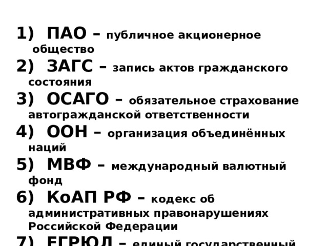  ПАО – публичное акционерное общество  ЗАГС – запись актов гражданского состояния  ОСАГО – обязательное страхование автогражданской ответственности  ООН – организация объединённых наций  МВФ – международный валютный фонд  КоАП РФ – кодекс об административных правонарушениях Российской Федерации  ЕГРЮЛ – единый государственный реестр юридических лиц  НДФЛ – налог на доходы физических лиц  