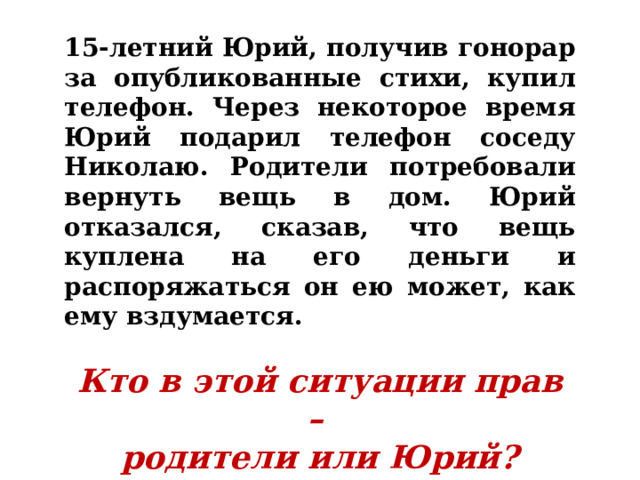 15-летний Юрий, получив гонорар за опубликованные стихи, купил телефон. Через некоторое время Юрий подарил телефон соседу Николаю. Родители потребовали вернуть вещь в дом. Юрий отказался, сказав, что вещь куплена на его деньги и распоряжаться он ею может, как ему вздумается.  Кто в этой ситуации прав – родители или Юрий? 