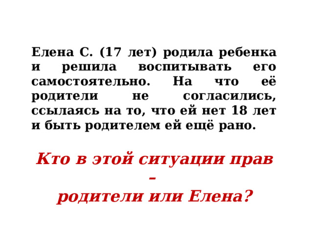 Елена С. (17 лет) родила ребенка и решила воспитывать его самостоятельно. На что её родители не согласились, ссылаясь на то, что ей нет 18 лет и быть родителем ей ещё рано.  Кто в этой ситуации прав – родители или Елена? 