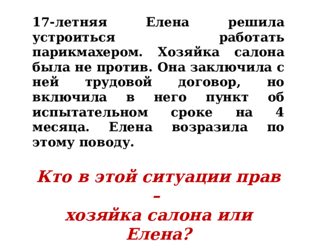 17-летняя Елена решила устроиться работать парикмахером. Хозяйка салона была не против. Она заключила с ней трудовой договор, но включила в него пункт об испытательном сроке на 4 месяца. Елена возразила по этому поводу.  Кто в этой ситуации прав – хозяйка салона или Елена? 