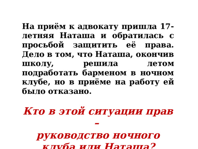 На приём к адвокату пришла 17-летняя Наташа и обратилась с просьбой защитить её права. Дело в том, что Наташа, окончив школу, решила летом подработать барменом в ночном клубе, но в приёме на работу ей было отказано.  Кто в этой ситуации прав – руководство ночного клуба или Наташа? 
