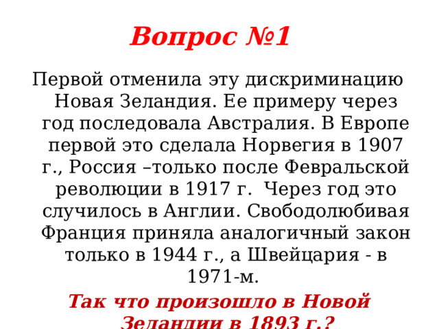 Вопрос №1 Первой отменила эту дискриминацию Новая Зеландия. Ее примеру через год последовала Австралия. В Европе первой это сделала Норвегия в 1907 г., Россия –только после Февральской революции в 1917 г. Через год это случилось в Англии. Свободолюбивая Франция приняла аналогичный закон только в 1944 г., а Швейцария - в 1971-м. Так что произошло в Новой Зеландии в 1893 г.? 
