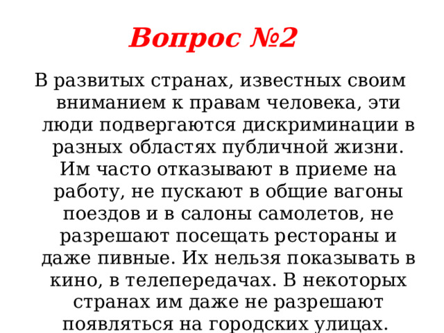 Вопрос №2 В развитых странах, известных своим вниманием к правам человека, эти люди подвергаются дискриминации в разных областях публичной жизни. Им часто отказывают в приеме на работу, не пускают в общие вагоны поездов и в салоны самолетов, не разрешают посещать рестораны и даже пивные. Их нельзя показывать в кино, в телепередачах. В некоторых странах им даже не разрешают появляться на городских улицах. Кто эти люди? 