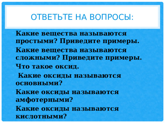 Ответьте на вопросы: Какие вещества называются простыми? Приведите примеры. Какие вещества называются сложными? Приведите примеры. Что такое оксид.  Какие оксиды называются основными? Какие оксиды называются амфотерными? Какие оксиды называются кислотными? 