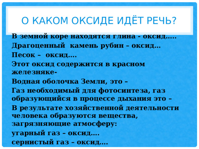 О каком оксиде идёт речь? В земной коре находятся глина - оксид….. Драгоценный камень рубин – оксид… Песок – оксид…. Этот оксид содержится в красном железняке- Водная оболочка Земли, это – Газ необходимый для фотосинтеза, газ образующийся в процессе дыхания это – В результате хозяйственной деятельности человека образуются вещества, загрязняющие атмосферу: угарный газ – оксид…. сернистый газ – оксид….     