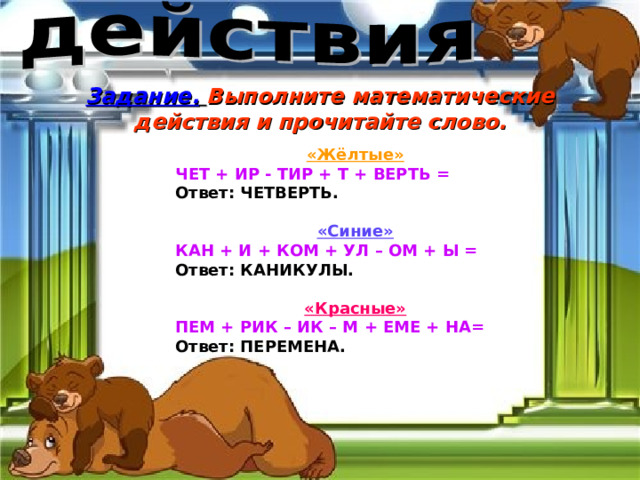 Задание.  Выполните математические действия и прочитайте слово. «Жёлтые» ЧЕТ + ИР - ТИР + Т + ВЕРТЬ = Ответ: ЧЕТВЕРТЬ.  «Синие» КАН + И + КОМ + УЛ – ОМ + Ы = Ответ: КАНИКУЛЫ.  «Красные» ПЕМ + РИК – ИК – М + ЕМЕ + НА=  Ответ: ПЕРЕМЕНА. 