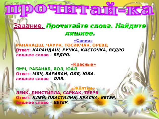 Задание.  Прочитайте слова. Найдите лишнее.   «Синие» РАНАКАДШ, ЧАУРК, ТОСИКЧАК, ОРЕВД Ответ:  КАРАНДАШ, РУЧКА, КИСТОЧКА, ВЕДРО лишнее слово – ВЕДРО .  «Красные» ЯМЧ, РАБАНАБ, ЯОЛ, ЮАЛ Ответ:  МЯЧ, БАРАБАН, ОЛЯ, ЮЛА. лишнее слово – ОЛЯ.  «Жёлтые» ЛЕЙК, ЛИНСТИПЛА, САРКАК, ТЕЕРВ Ответ:  КЛЕЙ, ПЛАСТИЛИН, КРАСКА, ВЕТЕР. лишнее слово  – ВЕТЕР. 