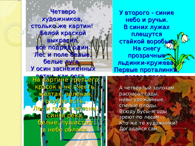 Четверо художников,  столько же картин!  Белой краской выкрасил  всё подряд один.  Лес и поле белые,  белые луга.  У осин заснеженных  ветки, как рога...   У второго - синие  небо и ручьи.  В синих лужах плещутся  стайкой воробьи.  На снегу прозрачные  льдинки-кружева.  Первые проталинки,  первая трава.   На картине третьего  красок и не счесть:  жёлтая, зелёная,  голубая есть...  Лес и поле в зелени,  синяя река,  белые, пушистые  в небе облака.    А четвёртый золотом  расписал сады,  нивы урожайные,  спелые плоды.  Всюду бусы-ягоды  зреют по лесам...  Кто же те художники?  Догадайся сам.   