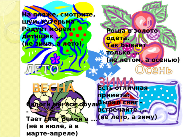 На пляже, смотрите, шум, кутерьма - Радует морем детишек ... (не зима, а лето) Роща в золото одета. Так бывает только ... (не летом, а осенью) Есть отличная примета: Выпал снег - встречайте ... (не лето, а зиму) Сапоги мы все обули - Тает снег рекой в ... (не в июле, а в марте-апреле) 
